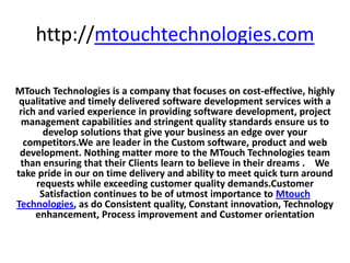 http://mtouchtechnologies.com

MTouch Technologies is a company that focuses on cost-effective, highly
 qualitative and timely delivered software development services with a
 rich and varied experience in providing software development, project
 management capabilities and stringent quality standards ensure us to
       develop solutions that give your business an edge over your
  competitors.We are leader in the Custom software, product and web
 development. Nothing matter more to the MTouch Technologies team
 than ensuring that their Clients learn to believe in their dreams . We
take pride in our on time delivery and ability to meet quick turn around
     requests while exceeding customer quality demands.Customer
      Satisfaction continues to be of utmost importance to Mtouch
Technologies, as do Consistent quality, Constant innovation, Technology
     enhancement, Process improvement and Customer orientation
 