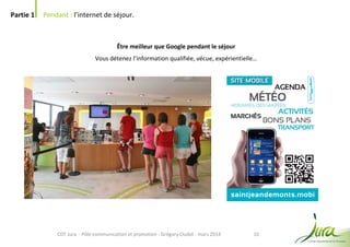 10
Partie 1 Pendant : l’internet de séjour.
CDT Jura - Pôle communication et promotion - Grégory Oudot - mars 2014
Être meilleur que Google pendant le séjour
Vous détenez l’information qualifiée, vécue, expérientielle…
 