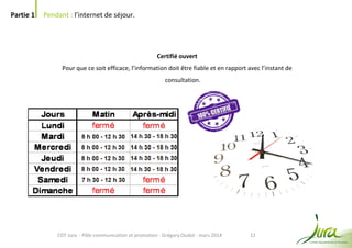 12
Partie 1 Pendant : l’internet de séjour.
CDT Jura - Pôle communication et promotion - Grégory Oudot - mars 2014
Certifié ouvert
Pour que ce soit efficace, l’information doit être fiable et en rapport avec l’instant de
consultation.
 