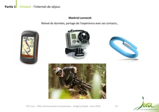 13
Partie 1 Pendant : l’internet de séjour.
CDT Jura - Pôle communication et promotion - Grégory Oudot - mars 2014
Matériel connecté
Relevé de données, partage de l’expérience avec ses contacts…
 