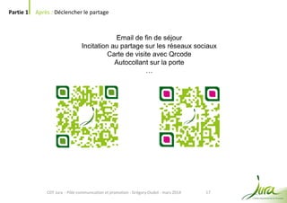 17
Partie 1 Après : Déclencher le partage
CDT Jura - Pôle communication et promotion - Grégory Oudot - mars 2014
Email de fin de séjour
Incitation au partage sur les réseaux sociaux
Carte de visite avec Qrcode
Autocollant sur la porte
…
 