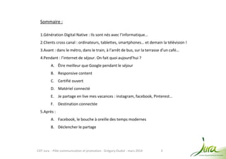 3
Sommaire :
1.Génération Digital Native : Ils sont nés avec l’informatique…
2.Clients cross canal : ordinateurs, tablettes, smartphones… et demain la télévision !
3.Avant : dans le métro, dans le train, à l’arrêt de bus, sur la terrasse d’un café…
4.Pendant : l’internet de séjour. On fait quoi aujourd’hui ?
A. Être meilleur que Google pendant le séjour
B. Responsive content
C. Certifié ouvert
D. Matériel connecté
E. Je partage en live mes vacances : instagram, facebook, Pinterest…
F. Destination connectée
5.Après :
A. Facebook, le bouche à oreille des temps modernes
B. Déclencher le partage
CDT Jura - Pôle communication et promotion - Grégory Oudot - mars 2014
 