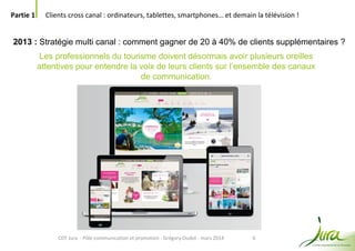 6
Partie 1 Clients cross canal : ordinateurs, tablettes, smartphones… et demain la télévision !
CDT Jura - Pôle communication et promotion - Grégory Oudot - mars 2014
2013 : Stratégie multi canal : comment gagner de 20 à 40% de clients supplémentaires ?
Les professionnels du tourisme doivent désormais avoir plusieurs oreilles
attentives pour entendre la voix de leurs clients sur l’ensemble des canaux
de communication.
 