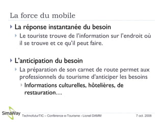 La force du mobile La réponse instantanée du besoin  Le touriste trouve de l’information sur l’endroit où il se trouve et ce qu’il peut faire. L’anticipation du besoin La préparation de son carnet de route permet aux professionnels du tourisme d’anticiper les besoins Informations culturelles, hôtelières, de restauration…  7 oct. 2008 TechnofuturTIC – Conférence e-Tourisme - Lionel DAMM  