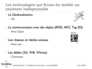 Les technologies qui feront du mobile un assistant indispensable La Géolocalisation Où La communication avec des objets (RFID, NFC, Tag 2D) Avec Quoi Les réseaux et médias sociaux Avec qui Les débits (3G, Wifi, Wimax) Comment  7 oct. 2008 TechnofuturTIC – Conférence e-Tourisme - Lionel DAMM  