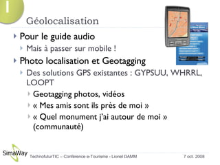 Géolocalisation Pour le guide audio  Mais à passer sur mobile ! Photo localisation et Geotagging Des solutions GPS existantes : GYPSUU, WHRRL, LOOPT Geotagging photos, vidéos « Mes amis sont ils près de moi » « Quel monument j’ai autour de moi » (communauté) 7 oct. 2008 TechnofuturTIC – Conférence e-Tourisme - Lionel DAMM  1 