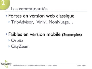 Les communautés  Fortes en version web classique TripAdvisor,  Vinivi, MonNuage… Faibles en version mobile  (2exemples) Orbitz CityZeum 7 oct. 2008 TechnofuturTIC – Conférence e-Tourisme - Lionel DAMM  2 