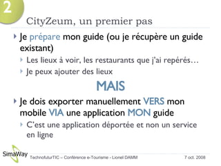 CityZeum, un premier pas Je  prépare  mon guide (ou je récupère un guide existant) Les lieux à voir, les restaurants que j’ai repérés… Je peux ajouter des lieux MAIS Je dois exporter manuellement  VERS  mon mobile  VIA  une application  MON  guide C’est une application déportée et non un service en ligne 7 oct. 2008 TechnofuturTIC – Conférence e-Tourisme - Lionel DAMM  2 