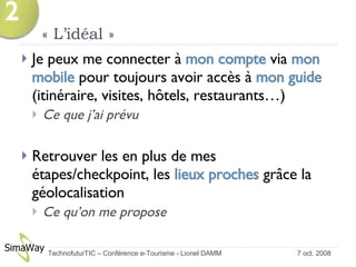 « L’idéal » Je peux me connecter à  mon compte  via  mon mobile  pour toujours avoir accès à  mon guide  (itinéraire, visites, hôtels, restaurants…) Ce que j’ai prévu  Retrouver les en plus de mes étapes/checkpoint, les  lieux proches  grâce la géolocalisation Ce qu’on me propose  7 oct. 2008 TechnofuturTIC – Conférence e-Tourisme - Lionel DAMM  2 