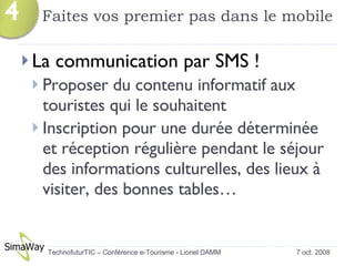 Faites vos premier pas dans le mobile La communication par SMS ! Proposer du contenu informatif aux touristes qui le souhaitent Inscription pour une durée déterminée et réception régulière pendant le séjour des informations culturelles, des lieux à visiter, des bonnes tables… 7 oct. 2008 TechnofuturTIC – Conférence e-Tourisme - Lionel DAMM  4 
