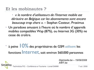 Et les mobinautes ? « le nombre d’utilisateurs de l’Internet mobile est dérisoire en Belgique car les abonnements sont encore beaucoup trop chers » . – Stephan Costeur, Proximus  Un paradoxe amusant à l’heure où le nombre d`appareils mobiles compatibles Wap (87%), ou Internet 3G (30%) ne cesse de croître. à peine  10%  des propriétaires de GSM  utilisent  les fonctions  Internet , soit environ 560.000 personnes Digimedia.be – 15/09/2008 AWT.be 7 oct. 2008 TechnofuturTIC – Conférence e-Tourisme - Lionel DAMM  