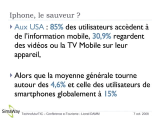 Iphone, le sauveur ? Aux USA  :  85%  des utilisateurs accèdent à de l’information mobile,  30,9%  regardent des vidéos ou la TV Mobile sur leur appareil,  Alors que la moyenne générale tourne autour des  4,6%  et celle des utilisateurs de smartphones globalement à  15% 7 oct. 2008 TechnofuturTIC – Conférence e-Tourisme - Lionel DAMM  