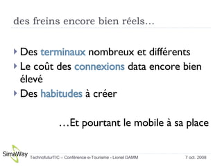 des freins encore bien réels… Des  terminaux  nombreux et différents Le coût des  connexions  data encore bien élevé Des  habitudes  à créer … Et pourtant le mobile à sa place 7 oct. 2008 TechnofuturTIC – Conférence e-Tourisme - Lionel DAMM  