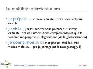 La mobilité intervient alors  Je prépare  : sur mon ordinateur mais accessible via mobile Je visite  : j’ai les informations préparées sur mon ordinateur et des informations complémentaires que le système me propose intelligemment (via la géolocalisation) Je donne mon avis  : mes photos mobiles, mes vidéos mobiles… que je partage (et le tout géotaggué) 7 oct. 2008 TechnofuturTIC – Conférence e-Tourisme - Lionel DAMM  