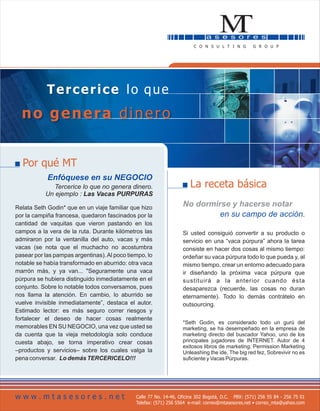 Tercerice lo que
  no genera dinero


  Por qué MT
            Enfóquese en su NEGOCIO
              Tercerice lo que no genera dinero.                      La receta básica
           Un ejemplo : Las Vacas PURPURAS

Relata Seth Godin* que en un viaje familiar que hizo
                                                                   No dormirse y hacerse notar
por la campiña francesa, quedaron fascinados por la                         en su campo de acción.
cantidad de vaquitas que vieron pastando en los
campos a la vera de la ruta. Durante kilómetros las                Si usted consiguió convertir a su producto o
admiraron por la ventanilla del auto, vacas y más                  servicio en una “vaca púrpura” ahora la tarea
vacas (se nota que el muchacho no acostumbra                       consiste en hacer dos cosas al mismo tiempo:
pasear por las pampas argentinas). Al poco tiempo, lo              ordeñar su vaca púrpura todo lo que pueda y, al
notable se había transformado en aburrido: otra vaca               mismo tiempo, crear un entorno adecuado para
marrón más, y ya van... "Seguramente una vaca                      ir diseñando la próxima vaca púrpura que
púrpura se hubiera distinguido inmediatamente en el                sustituirá a la anterior cuando ésta
conjunto. Sobre lo notable todos conversamos, pues                 desaparezca (recuerde, las cosas no duran
nos llama la atención. En cambio, lo aburrido se                   eternamente). Todo lo demás contrátelo en
vuelve invisible inmediatamente”, destaca el autor.                outsourcing.
Estimado lector: es más seguro correr riesgos y
fortalecer el deseo de hacer cosas realmente
                                                                   *Seth Godin, es considerado todo un gurú del
memorables EN SU NEGOCIO, una vez que usted se                     marketing, se ha desempeñado en la empresa de
da cuenta que la vieja metodología solo conduce                    marketing directo del buscador Yahoo, uno de los
cuesta abajo, se torna imperativo crear cosas                      principales jugadores de INTERNET. Autor de 4
                                                                   exitosos libros de marketing: Permission Marketing
–productos y servicios– sobre los cuales valga la                  Unleashing the ide, The big red fez, Sobrevivir no es
pena conversar. Lo demás TERCERICELO!!!                            suficiente y Vacas Púrpuras.




www.mtasesores.net                            Calle 77 No. 14-46, Oficina 302 Bogotá, D.C. PBX: (571) 256 55 84 - 256 75 01
                                              Telefax: (571) 256 5564 e-mail: correo@mtasesores.net • correo_mta@yahoo.com
 