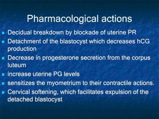 Pharmacological actions
 Decidual breakdown by blockade of uterine PR
 Detachment of the blastocyst which decreases hCG
production
 Decrease in progesterone secretion from the corpus
luteum
 increase uterine PG levels
 sensitizes the myometrium to their contractile actions.
 Cervical softening, which facilitates expulsion of the
detached blastocyst
 