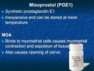 Misoprostol (PGE1)
 Synthetic prostaglandin E1
 Inexpensive and can be stored at room
temperature
MOA
 Binds to myometrial cells causes myometrial
contraction and expulsion of tissues
 Also causes ripening of cervix
 
