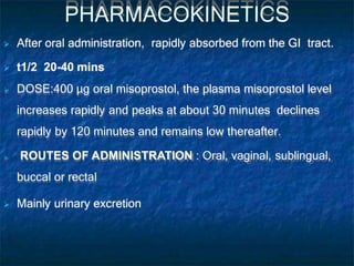 PHARMACOKINETICS
 After oral administration, rapidly absorbed from the GI tract.
 t1/2 20-40 mins
 DOSE:400 μg oral misoprostol, the plasma misoprostol level
increases rapidly and peaks at about 30 minutes declines
rapidly by 120 minutes and remains low thereafter.
 ROUTES OF ADMINISTRATION : Oral, vaginal, sublingual,
buccal or rectal
 Mainly urinary excretion
 