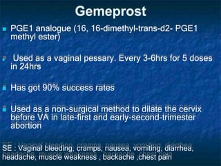 Gemeprost
 PGE1 analogue (16, 16-dimethyl-trans-d2- PGE1
methyl ester)
 Used as a vaginal pessary. Every 3-6hrs for 5 doses
in 24hrs
 Has got 90% success rates
 Used as a non-surgical method to dilate the cervix
before VA in late-first and early-second-trimester
abortion
SE : Vaginal bleeding, cramps, nausea, vomiting, diarrhea,
headache, muscle weakness , backache ,chest pain
 