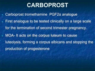 CARBOPROST
 Carboprost tromethamine PGF2α analogue
 First analogue to be tested clinically on a large scale
for the termination of second trimester pregnancy.
 MOA- It acts on the corpus luteum to cause
luteolysis, forming a corpus albicans and stopping the
production of progesterone
 