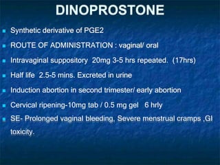 DINOPROSTONE
 Synthetic derivative of PGE2
 ROUTE OF ADMINISTRATION : vaginal/ oral
 Intravaginal suppository 20mg 3-5 hrs repeated. (17hrs)
 Half life 2.5-5 mins. Excreted in urine
 Induction abortion in second trimester/ early abortion
 Cervical ripening-10mg tab / 0.5 mg gel 6 hrly
 SE- Prolonged vaginal bleeding, Severe menstrual cramps ,GI
toxicity.
 