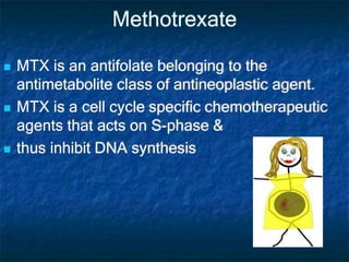 Methotrexate
 MTX is an antifolate belonging to the
antimetabolite class of antineoplastic agent.
 MTX is a cell cycle specific chemotherapeutic
agents that acts on S-phase &
 thus inhibit DNA synthesis
 