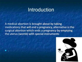 Introduction
A medical abortion is brought about by taking
medications that will end a pregnancy, alternative is the
surgical abortion which ends a pregnancy by emptying
the uterus (womb) with special instruments
 .
 