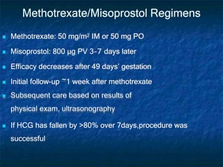 Methotrexate/Misoprostol Regimens
 Methotrexate: 50 mg/m2 IM or 50 mg PO
 Misoprostol: 800 µg PV 3–7 days later
 Efficacy decreases after 49 days’ gestation
 Initial follow-up ~1 week after methotrexate
 Subsequent care based on results of
physical exam, ultrasonography
 If HCG has fallen by >80% over 7days,procedure was
successful
 