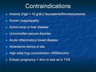 Contraindications
 Anemia (Hgb < 10 g/dL)/ leucopenia/thrombocytoenia
 Known coagulopathy
 Active renal or liver disease
 Uncontrolled seizure disorder
 Acute inflammatory bowel disease
 Intrauterine device in situ
 High intial hcg concentration >5000mU/ml
 Ectopic pregnancy > 4cm in size as in TVS
 