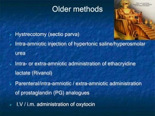 Older methods
 Hystrecotomy (sectio parva)
 Intra-amniotic injection of hypertonic saline/hyperosmolar
urea
 Intra- or extra-amniotic administration of ethacryidine
lactate (Rivanol)
 Parenteral/intra-amniotic / extra-amniotic administration
of prostaglandin (PG) analogues
 I.V / i.m. administration of oxytocin
 