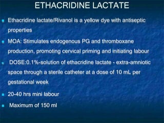 ETHACRIDINE LACTATE
 Ethacridine lactate/Rivanol is a yellow dye with antiseptic
properties
 MOA: Stimulates endogenous PG and thromboxane
production, promoting cervical priming and initiating labour
 DOSE:0.1%-solution of ethacridine lactate - extra-amniotic
space through a sterile catheter at a dose of 10 mL per
gestational week
 20-40 hrs mini labour
 Maximum of 150 ml
 