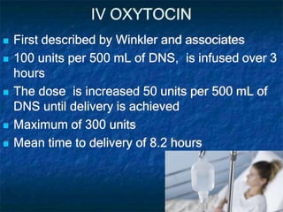 IV OXYTOCIN
 First described by Winkler and associates
 100 units per 500 mL of DNS, is infused over 3
hours
 The dose is increased 50 units per 500 mL of
DNS until delivery is achieved
 Maximum of 300 units
 Mean time to delivery of 8.2 hours
 