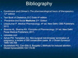 Bibliography
 Goodmann and Gilman’s The pharmacological basis of therapeutics
12th edition
 Text Book of Obstetrics; D.C Dutta 4th edition
 Preventive and Social Medicine 21st Edition
 Udaykumar P. Medical Pharmacology. 4th ed. New Delhi: CBS Publishers;
2013.
 Sharma HL, Sharma KK. Principles of Pharmacology. 2nd ed. New Delhi:
Paras Medical Publishers; 2011.
 Uptodate.com
 Ashok PW, Templeton AA. Non-surgical mid-trimester termination of
pregnancy: a review of 500 consecutive cases. Br J Obstet Gynaecol
1999;106:706
 Stubblefield PG, Carr-Ellis S, Borgatta L.Methods for induced abortion.
Obstet Gynecol2004;104:174-85
 