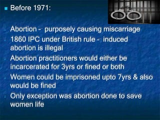  Before 1971:
- Abortion – purposely causing miscarriage
- 1860 IPC under British rule – induced
abortion is illegal
- Abortion practitioners would either be
incarcerated for 3yrs or fined or both
- Women could be imprisoned upto 7yrs & also
would be fined
- Only exception was abortion done to save
women life
 