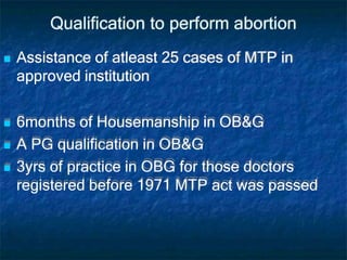 Qualification to perform abortion
 Assistance of atleast 25 cases of MTP in
approved institution
 6months of Housemanship in OB&G
 A PG qualification in OB&G
 3yrs of practice in OBG for those doctors
registered before 1971 MTP act was passed
 