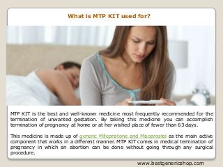 www.bestgenericshop.com
What is MTP KIT used for?
MTP KIT is the best and well-known medicine most frequently recommended for the
termination of unwanted gestation. By taking this medicine you can accomplish
termination of pregnancy at home or at her wished place of fewer than 63 days.
This medicine is made up of generic Mifepristone and Misoprostol as the main active
component that works in a different manner. MTP KIT comes in medical termination of
pregnancy in which an abortion can be done without going through any surgical
procedure.
 