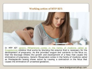www.bestgenericshop.com
In MTP KIT generic Mifepristone comes in the family of medicine called as
Progesterone inhibitor that works by blocking the enzyme that is necessary for the
development of pregnancy. As this provided oxygen and nutrients to the fetus so,
that the blockage inhibits the growth and development of a fetus that causes the
elimination of pregnancy. Generic Misoprostol comes in the family of medicine called
as Prostaglandin analog shows action by causing a contraction in the fetus that
causes the elimination of unwanted gestation.
Working action of MTP KIT:
 