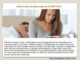 www.bestgenericshop.com
What is the dosing regimen of MTP KIT?
MTP KIT encloses 5 pills 1 Mifepristone and 4 Misoprostol pill for elimination this
should be used in a process. Initially consume 1 Mifepristone by means of the oral
route with the help of ample amount of water. Two days later consume 4 Misoprostol
pills, that can be used orally or vaginally and following 14 days later consult the
doctor for the verification of elimination of unwanted gestation. During the abortion,
you may experience bleeding and pain so take rest and eat nutritious food for fast
revival and recover blood loss.
 