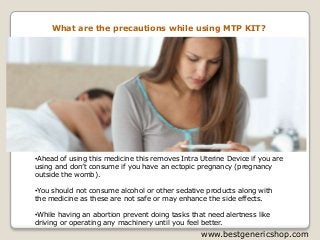 What are the precautions while using MTP KIT?
•Ahead of using this medicine this removes Intra Uterine Device if you are
using and don’t consume if you have an ectopic pregnancy (pregnancy
outside the womb).
•You should not consume alcohol or other sedative products along with
the medicine as these are not safe or may enhance the side effects.
•While having an abortion prevent doing tasks that need alertness like
driving or operating any machinery until you feel better.
www.bestgenericshop.com
 