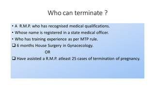 Who can terminate ?
• A R.M.P. who has recognised medical qualifications.
• Whose name is registered in a state medical officer.
• Who has training experience as per MTP rule.
❑ 6 months House Surgery in Gynacecology.
OR
❑ Have assisted a R.M.P. atleast 25 cases of termination of pregnancy.
 