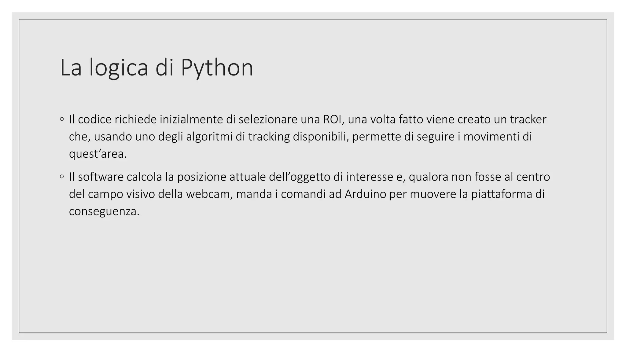 La logica di Python
◦ Il codice richiede inizialmente di selezionare una ROI, una volta fatto viene creato un tracker
che, usando uno degli algoritmi di tracking disponibili, permette di seguire i movimenti di
quest’area.
◦ Il software calcola la posizione attuale dell’oggetto di interesse e, qualora non fosse al centro
del campo visivo della webcam, manda i comandi ad Arduino per muovere la piattaforma di
conseguenza.
 