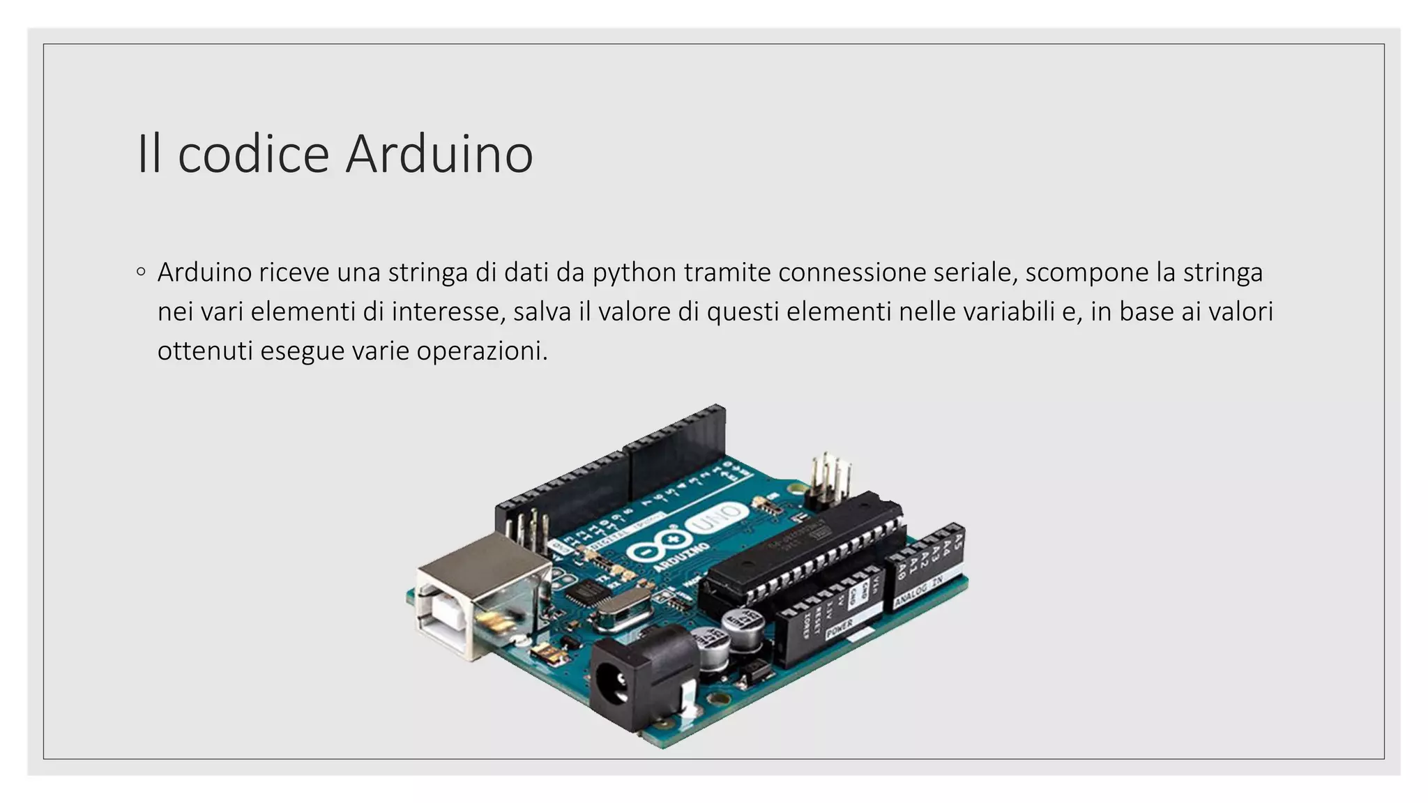 Il codice Arduino
◦ Arduino riceve una stringa di dati da python tramite connessione seriale, scompone la stringa
nei vari elementi di interesse, salva il valore di questi elementi nelle variabili e, in base ai valori
ottenuti esegue varie operazioni.
 