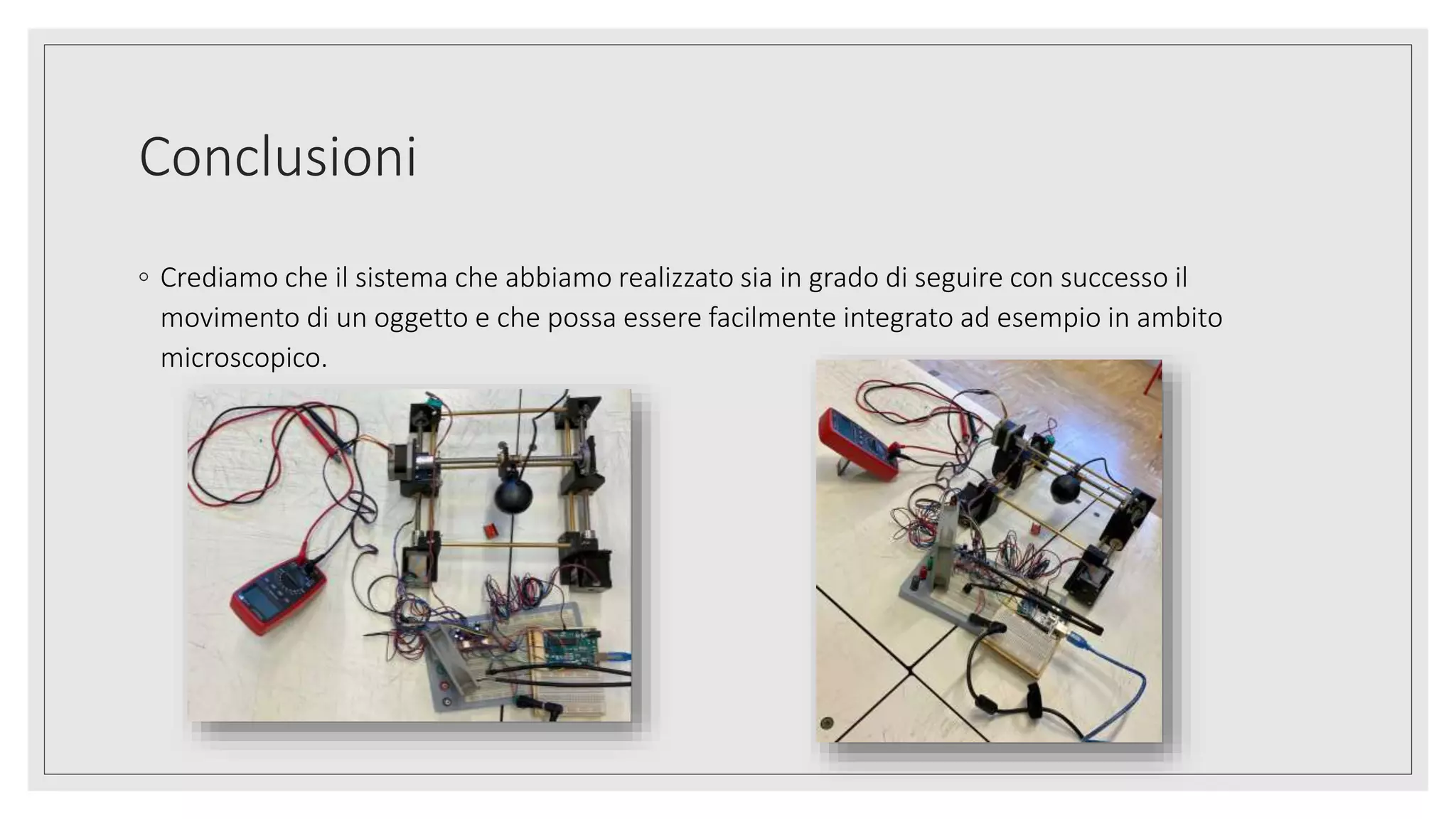 Conclusioni
◦ Crediamo che il sistema che abbiamo realizzato sia in grado di seguire con successo il
movimento di un oggetto e che possa essere facilmente integrato ad esempio in ambito
microscopico.
 