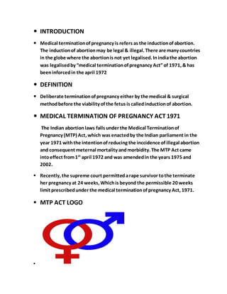  INTRODUCTION
 Medical terminationof pregnancy is refers as the inductionof abortion.
The inductionof abortionmay be legal & illegal. There are many countries
in the globe where the abortionis not yet legalised. Inindiathe abortion
was legalisedby “medical terminationof pregnancy Act”of 1971, &has
beeninforcedin the april 1972
 DEFINITION
 Deliberate terminationof pregnancy either by the medical & surgical
methodbefore the viability of the fetus is calledinductionof abortion.
 MEDICAL TERMINATION OF PREGNANCY ACT 1971
The Indian abortionlaws falls under the Medical Terminationof
Pregnancy (MTP) Act, which was enactedby the Indian parliament in the
year 1971 withthe intentionof reducing the inccidence of illegal abortion
and consequent meternal mortality andmorbidity. The MTP Act came
intoeffect from1st
april 1972 and was amendedin the years 1975 and
2002.
 Recently, the supreme court permittedarape survivor tothe terminate
her pregnancy at 24 weeks, Whichis beyond the permissible 20 weeks
limit prescribedunder the medical terminationof pregnancy Act, 1971.
 MTP ACT LOGO

 