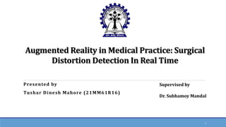 Augmented Reality in Medical Practice: Surgical
Distortion Detection In Real Time
Presented by
Tushar Dinesh Mahore (21MM61R16)
1
Supervised by
Dr. Subhamoy Mandal
 