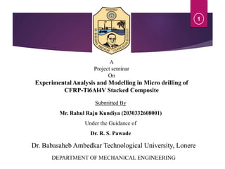 A
Project seminar
On
Experimental Analysis and Modelling in Micro drilling of
CFRP-Ti6Al4V Stacked Composite
Submitted By
Mr. Rahul Raju Kundiya (2030332608001)
Under the Guidance of
Dr. R. S. Pawade
1
DEPARTMENT OF MECHANICAL ENGINEERING
Dr. Babasaheb Ambedkar Technological University, Lonere
1
 