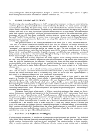 oxides of nitrogen has affinity to high temperature. Compare to formation sulfur, control require removal of sulphur
before burning or extraction from effluent before send it for combustion task.


3.       GLOBAL WARMING AND ITS IMPACT

Global warming is the unusually rapid increase in Earth’s average surface temperature over the past century primarily,
due to the greenhouse gases released of exhaust waste from burning fossil fuels. The current climatic warming is
occurring much more rapidly than past warming events. In Earth’s history before the Industrial Revolution, Earth’s
climate changed due to natural cause unrelated to human activity. These natural causes are still in play today, but their
influence is too small or they occur too slowly to explain the rapid warming seen in recent decades. Models predict that
as the world consumes more fossil fuel, greenhouse gas concentrations will continue to rise and Earth’s average surface
temperature will rise with them. Based on plausible emission scenarios, average surface temperatures could raise
between 2°C and 6°C by the end of the 21st century. Some of this warming will occur even if the future of greenhouse
gas emissions are reduced, because the Earth system has not yet fully adjusted to environmental changes that is
currently being experienced.
          The "greenhouse effect" is the warming that happens when certain gases in Earth's atmosphere trap heat.
These gases let in light but keep heat from escaping, like the glass walls of a greenhouse. The sunlight shines onto the
Earth's surface, where it is absorbed and then radiates back into the atmosphere as heat. In the atmosphere,
“greenhouse” gases trap some of this heat, and the rest escapes into space. The more greenhouse gases are in the
atmosphere, the more heat gets trapped. Levels of greenhouse gases (GHGs) have gone up and down over the Earth's
history, but they have been fairly constant for the past few thousand years. Global average temperatures have stayed
fairly constant over that time as well, until recently. Through the burning of fossil fuels and other GHG emissions,
humans are enhancing the greenhouse effect and warming Earth.
          Some impacts from increasing temperatures that already happened are ice is melting worldwide, especially at
the Earth’s poles. Besides, the number of penguins on Antarctica has fallen from 32,000 breeding pairs to 11,000 in 30
years. Sea level also rises faster over the last century. Some butterflies, foxes, and alpine plants have moved farther
north or to higher, cooler areas. Precipitation (rain and snowfall) has increased across the globe, on average. Spruce
bark beetles have boomed in Alaska thanks to 20 years of warm summers. The insects have chewed up 4 million acres
of spruce trees.
          The ozone layer is a belt of naturally occurring ozone gas that sits 9.3 to 18.6 miles (15 to 30 kilometers)
above Earth and serves as a shield from the harmful ultraviolet radiation emitted by the sun. Ozone is a highly reactive
molecule that contains three oxygen atoms. It is constantly being formed and broken down in the high atmosphere, 6.2
to 31 miles (10 to 50 kilometers) above Earth, in the region called the stratosphere[7].
          The carbon trading came about in response to the Kyoto Protocol. Signed in Kyoto, Japan, by some 180
countries in December 1997, the Kyoto Protocol calls for 38 industrialized countries to reduce their greenhouse gas
emissions between the years 2008 to 2012 to levels that are 5.2% lower than those of 1990. A carbon trading system
allows the development of a market through which carbon (carbon dioxide) or carbon equivalents can be traded
between participants, whether countries or companies. Each carbon credit is equal to one hundred metric tons of carbon
dioxide, which can be traded or exchanged in market. There are two kinds of carbon trading which are emission trading
and trading in Project-based credits. The two categories are put together as hybrid trading system. Carbon trading is
also called pollution trading [8].
          The exhaust fumes contain a large number of different chemicals or emissions. Once released into the air,
exhaust Emissions are breathed in and transported in the bloodstream to all the body's major organs. Diesel seems
potentially to be more of a problem than petrol. Potentially dangerous vehicle emissions include carbon monoxide,
nitrogen dioxide, sulphur dioxide and particulate matter. Although research has clearly linked exhaust emissions to a
range of health problems in the population, the exact risk to any individual is difficult to define. The most obvious
health impact is on the respiratory system. It's estimated that air pollution of which emissions are the major contributor
is responsible for 24,000 premature deaths in the UK every year. A Dutch study confirm that,of 632 children aged
seven to 11 years found that respiratory disorders worsened as air pollution increased and a longer term study of older
Dutch residents, published in 2009 found that illness due to lung disorders increased in areas of high nitrogen dioxide
and particulate matter associated with exhaust emissions. Some of the impacts to health due to the emissions are cancer,
central nervous system may grow older and blood implication.

3.1      Green House Gas (GHG) Emission From Shipping

If global shipping were a country, it would be the sixth largest producer of greenhouse gas emissions. Only the United
States, China, Russia, India and Japan emit more carbon dioxide than the world’s shipping fleet. Nevertheless, carbon
dioxide emissions from ocean-going vessels are currently unregulated. These measures can have an almost immediate
effect on emission reductions, and a reduction of 33 percent below the business-as-usual baseline could be attained at



                                                                                                                        3
 