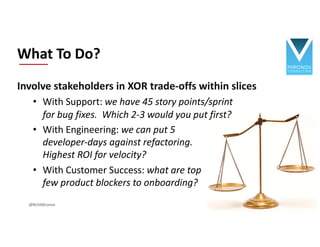 Involve stakeholders in XOR trade-offs within slices
• With Support: we have 45 story points/sprint
for bug fixes. Which 2-3 would you put first?
• With Engineering: we can put 5
developer-days against refactoring.
Highest ROI for velocity?
• With Customer Success: what are top
few product blockers to onboarding?
What To Do?
@RichMironov
 
