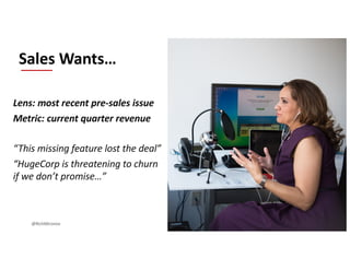 Lens: most recent pre-sales issue
Metric: current quarter revenue
“This missing feature lost the deal”
“HugeCorp is threatening to churn
if we don’t promise…”
Sales Wants…
@RichMironov
 