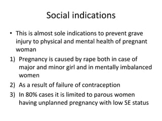 Social indications
• This is almost sole indications to prevent grave
injury to physical and mental health of pregnant
woman
1) Pregnancy is caused by rape both in case of
major and minor girl and in mentally imbalanced
women
2) As a result of failure of contraception
3) In 80% cases it is limited to parous women
having unplanned pregnancy with low SE status
 